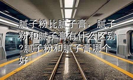 膩?zhàn)臃郾饶佔(zhàn)痈?，膩?zhàn)臃酆湍佔(zhàn)痈嘤惺裁磪^(qū)別?膩?zhàn)臃酆湍佔(zhàn)痈嗄膫€(gè)好