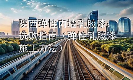 陜西彈性內墻乳膠漆：選購指南（彈性乳膠漆施工方法）