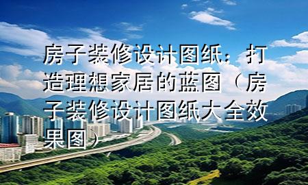 房子裝修設(shè)計圖紙：打造理想家居的藍(lán)圖（房子裝修設(shè)計圖紙大全 效果圖）