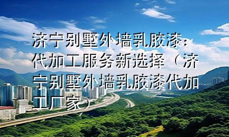 濟寧別墅外墻乳膠漆：代加工服務新選擇（濟寧別墅外墻乳膠漆代加工廠家）