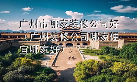 廣州市哪家裝修公司好（廣州裝修公司哪家便宜哪家好）