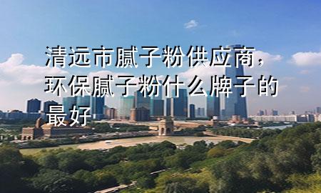 清遠(yuǎn)市膩?zhàn)臃酃?yīng)商，環(huán)保膩?zhàn)臃凼裁磁谱拥淖詈?>
             </div>
             <!--文章無圖的情況下插入一張圖片end-->
              
      <p>本篇文章給大家談?wù)勄暹h(yuǎn)市膩?zhàn)臃酃?yīng)商，以及環(huán)保膩?zhàn)臃凼裁磁谱拥淖詈脤?yīng)的知識點(diǎn)，希望對各位有所幫助，不要忘了收***本站喔。
今天給各位分享清遠(yuǎn)市膩?zhàn)臃酃?yīng)商的知識，其中也會對環(huán)保膩?zhàn)臃凼裁磁谱拥淖詈眠M(jìn)行解釋，如果能碰巧解決***現(xiàn)在面臨的問題，別忘了關(guān)注本站，現(xiàn)在開始吧！</p><ol type=