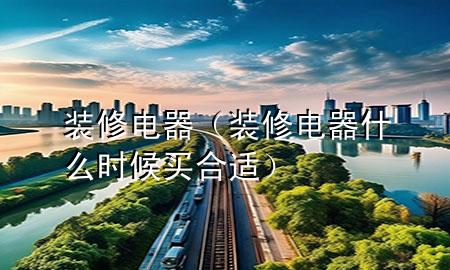 裝修電器（裝修電器什么時候買合適）