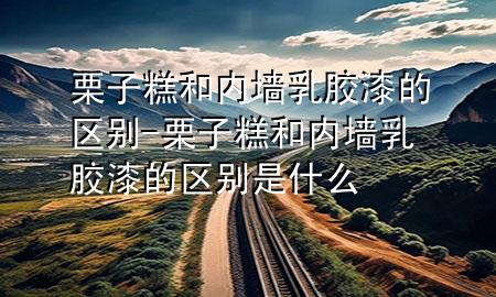 栗子糕和內(nèi)墻乳膠漆的區(qū)別-栗子糕和內(nèi)墻乳膠漆的區(qū)別是什么