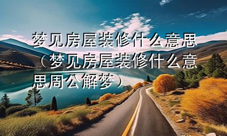 夢見房屋裝修什么意思（夢見房屋裝修什么意思周公解夢）