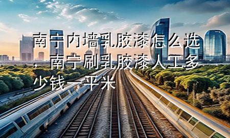南寧內(nèi)墻乳膠漆怎么選，南寧刷乳膠漆人工多少錢一平米
