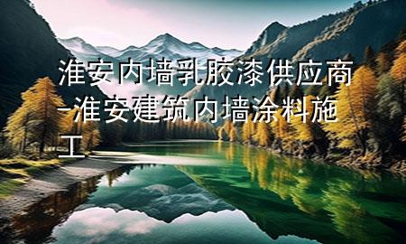淮安內(nèi)墻乳膠漆供應(yīng)商-淮安建筑內(nèi)墻涂料施工