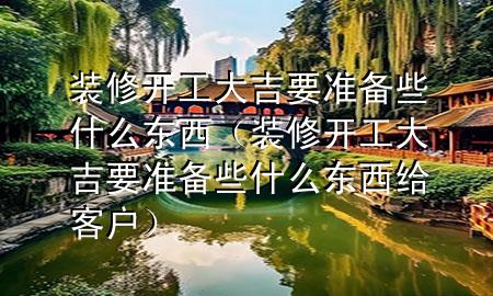 裝修開工大吉要準備些什么東西（裝修開工大吉要準備些什么東西給客戶）