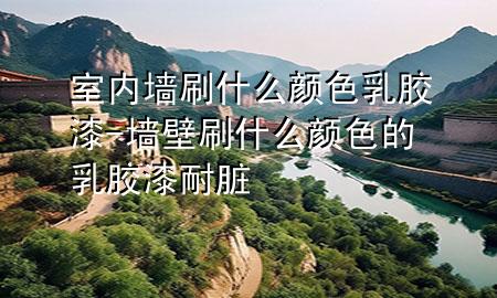 室內(nèi)墻刷什么顏色乳膠漆-墻壁刷什么顏色的乳膠漆耐臟