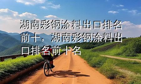 湖南彩鋼涂料出口排名前十，湖南彩鋼涂料出口排名前十名