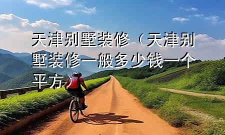 天津別墅裝修（天津別墅裝修一般多少錢一個平方）