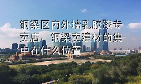 銅梁區(qū)內(nèi)外墻乳膠漆專賣店，銅梁賣建材的集中在什么位置