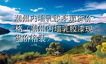 潮州內(nèi)墻乳膠漆現(xiàn)貨價(jià)格（潮州內(nèi)墻乳膠漆現(xiàn)貨價(jià)格表）