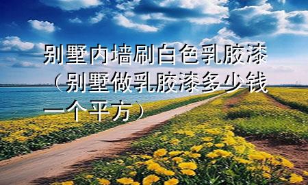 別墅內(nèi)墻刷白色乳膠漆（別墅做乳膠漆多少錢一個(gè)平方）