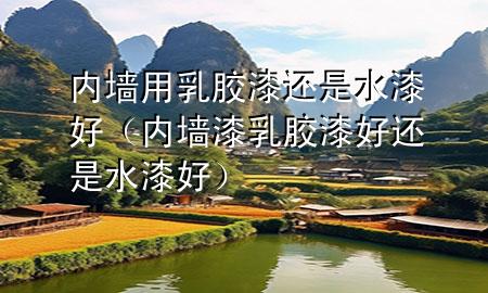 內墻用乳膠漆還是水漆好（內墻漆乳膠漆好還是水漆好）