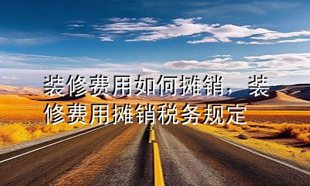 裝修費(fèi)用如何攤銷，裝修費(fèi)用攤銷稅務(wù)規(guī)定