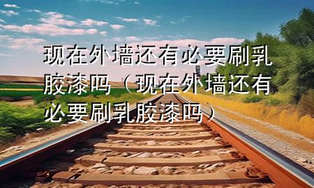 現在外墻還有必要刷乳膠漆嗎（現在外墻還有必要刷乳膠漆嗎）