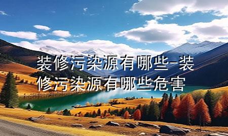 裝修污染源有哪些-裝修污染源有哪些危害