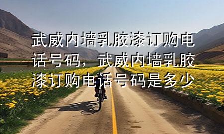 武威內(nèi)墻乳膠漆訂購電話號(hào)碼，武威內(nèi)墻乳膠漆訂購電話號(hào)碼是多少