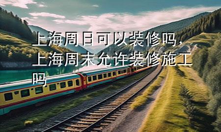 上海周日可以裝修嗎，上海周末允許裝修施工嗎