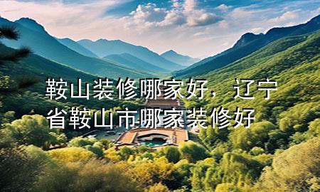 鞍山裝修哪家好，遼寧省鞍山市哪家裝修好