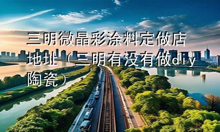 三明微晶彩涂料定做店地址（三明有沒(méi)有做diy陶瓷）