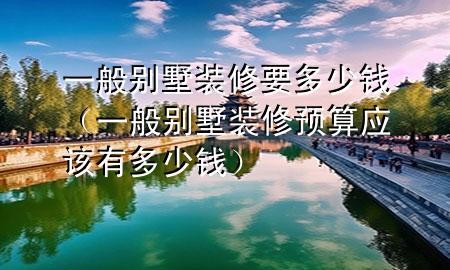 一般別墅裝修要多少錢（一般別墅裝修預(yù)算應(yīng)該有多少錢）