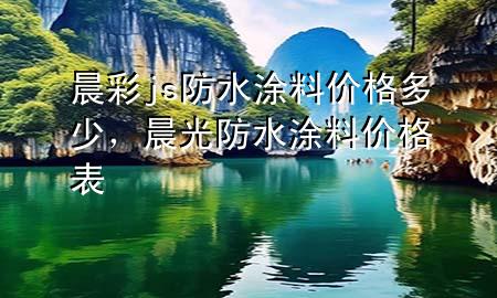 晨彩js防水涂料價格多少，晨光防水涂料價格表