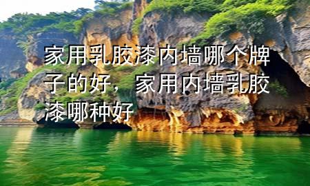 家用乳膠漆內(nèi)墻哪個牌子的好，家用內(nèi)墻乳膠漆哪種好