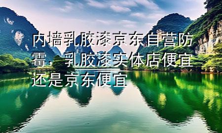 內(nèi)墻乳膠漆京東自營防霉，乳膠漆實體店便宜還是京東便宜