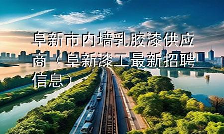 阜新市內(nèi)墻乳膠漆供應(yīng)商（阜新漆工最新招聘信息）