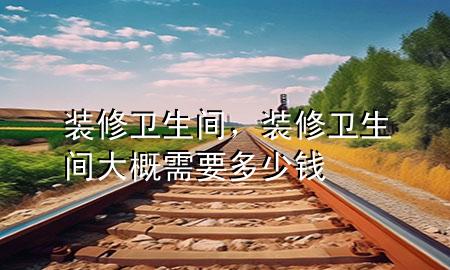 裝修衛(wèi)生間，裝修衛(wèi)生間大概需要多少錢