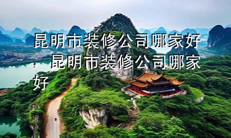 昆明市裝修公司哪家好，昆明市裝修公司哪家好