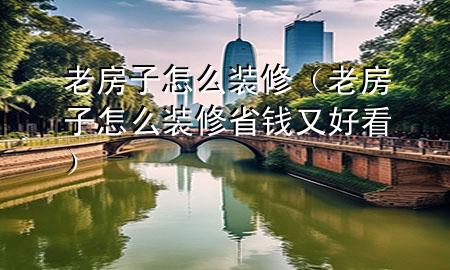 老房子怎么裝修（老房子怎么裝修省錢又好看）