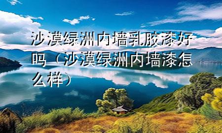 沙漠綠洲內(nèi)墻乳膠漆好嗎（沙漠綠洲內(nèi)墻漆怎么樣）