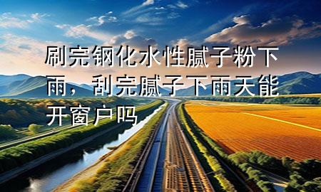 刷完鋼化水性膩子粉下雨，刮完膩子下雨天能開窗戶嗎