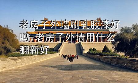 老房子外墻刷乳膠漆好嗎-老房子外墻用什么翻新好