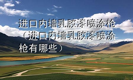 進(jìn)口內(nèi)墻乳膠漆噴涂槍（進(jìn)口內(nèi)墻乳膠漆噴涂槍有哪些）