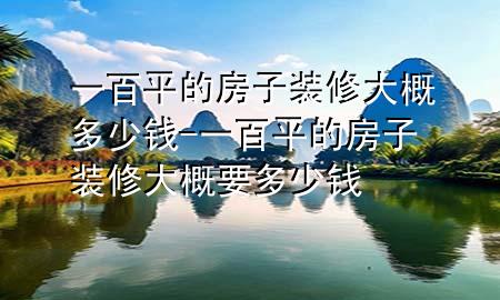 一百平的房子裝修大概多少錢-一百平的房子裝修大概要多少錢