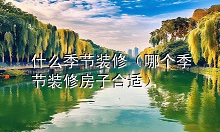 什么季節(jié)裝修（哪個季節(jié)裝修房子合適）