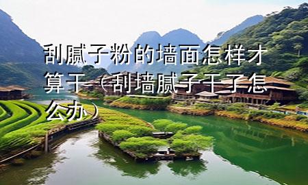 刮膩子粉的墻面怎樣才算干（刮墻膩子干了怎么辦）