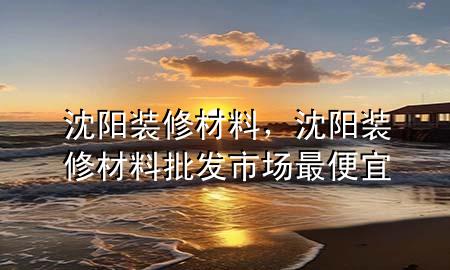 沈陽裝修材料，沈陽裝修材料批發(fā)市場最便宜
