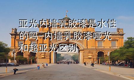 亞光內(nèi)墻乳膠漆是水性的嗎-內(nèi)墻乳膠漆啞光和超亞光區(qū)別