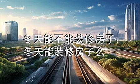 冬天能不能裝修房子，冬天能裝修房子么