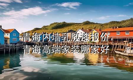 青海內(nèi)墻乳膠漆報價，青海高端家裝哪家好