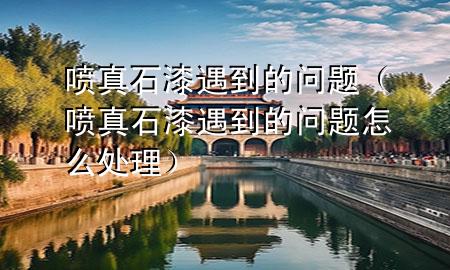 噴真石漆遇到的問題（噴真石漆遇到的問題怎么處理）