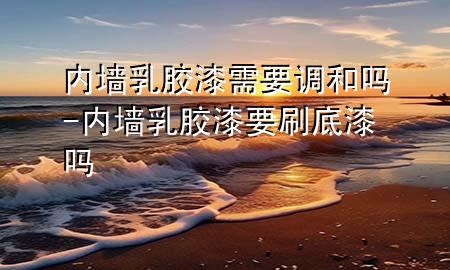 內(nèi)墻乳膠漆需要調(diào)和嗎-內(nèi)墻乳膠漆要刷底漆嗎