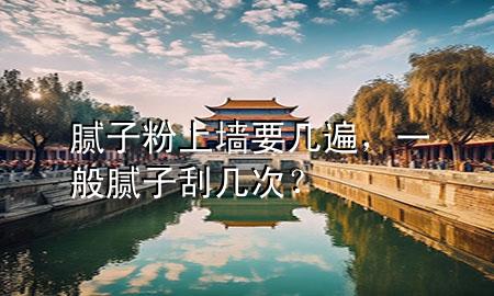 膩子粉上墻要幾遍，一般膩子刮幾次？