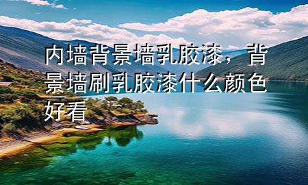 內(nèi)墻背景墻乳膠漆，背景墻刷乳膠漆什么顏色好看