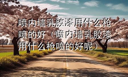 噴內(nèi)墻乳膠漆用什么槍噴的好（噴內(nèi)墻乳膠漆用什么槍噴的好呢）
